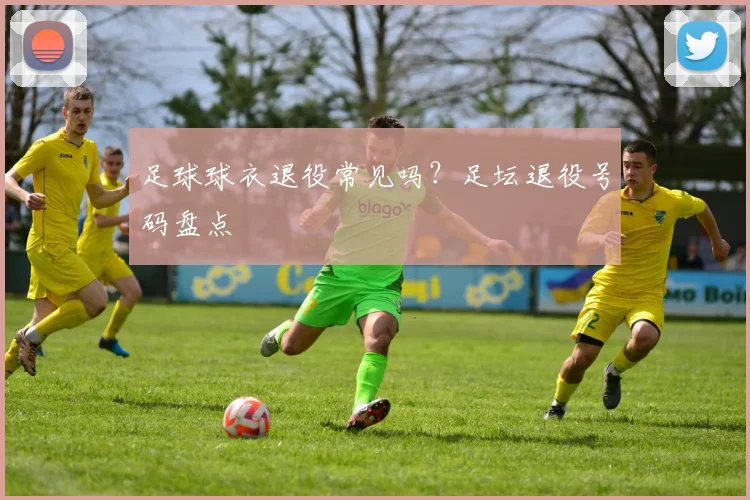 足球球衣退役常见吗？足坛退役号码盘点