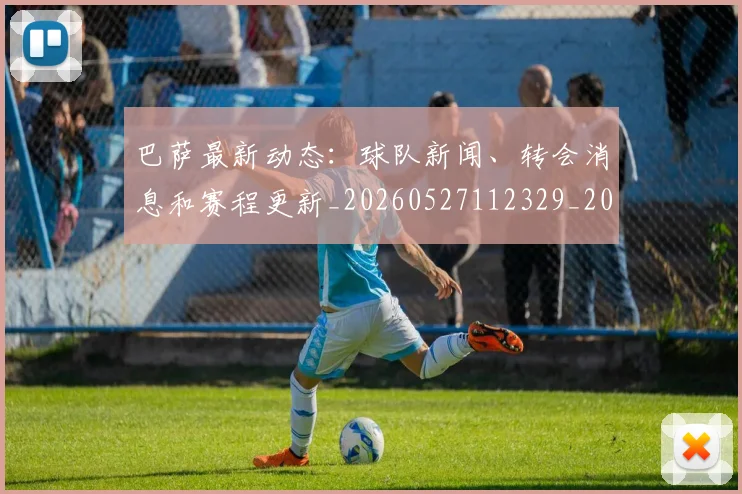 巴萨最新动态:球队新闻、转会消息和赛程更新_20260527112329_20260609171526