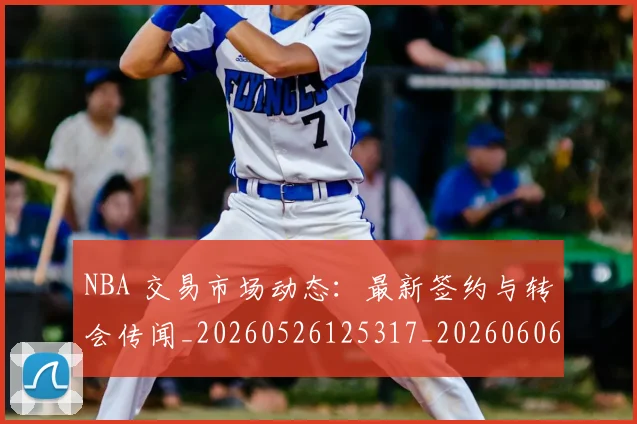 NBA 交易市场动态：最新签约与转会传闻_20260526125317_20260606165535