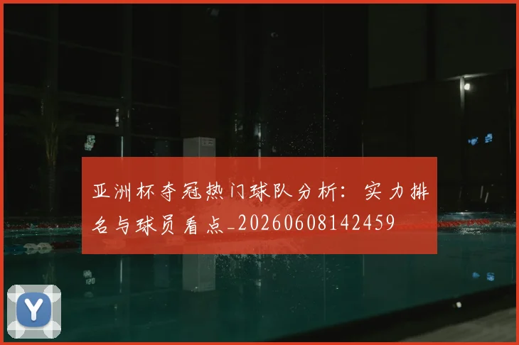 亚洲杯夺冠热门球队分析:实力排名与球员看点_20260608142459
