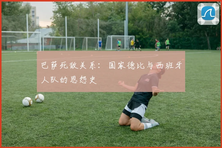巴萨死敌关系：国家德比与西班牙人队的恩怨史