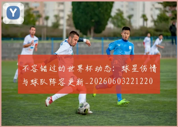 不容错过的世界杯动态:球星伤情与球队阵容更新_20260603221220