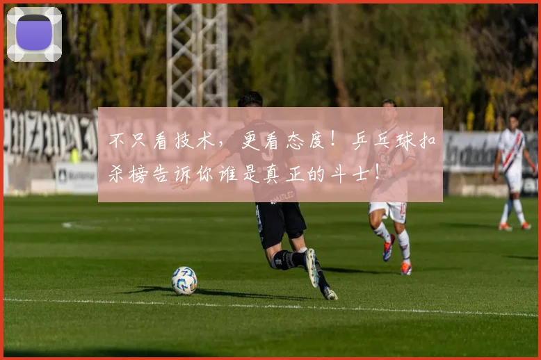 不只看技术,更看态度!乒乓球扣杀榜告诉你谁是真正的斗士!