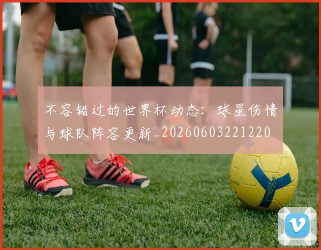 不容错过的世界杯动态:球星伤情与球队阵容更新_20260603221220