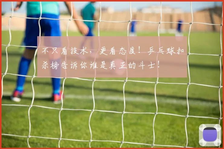不只看技术,更看态度!乒乓球扣杀榜告诉你谁是真正的斗士!