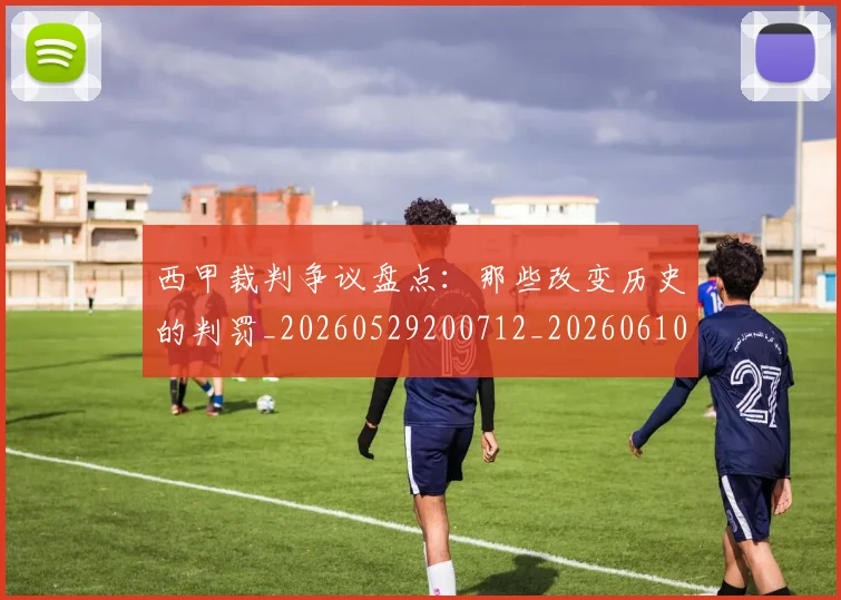 西甲裁判争议盘点:那些改变历史的判罚_20260529200712_20260610170226